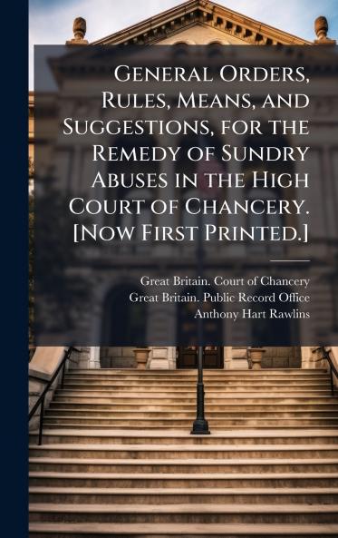General Orders Rules Means and Suggestions for the Remedy of Sundry Abuses in the High Court of Chancery. [Now First Printed.]