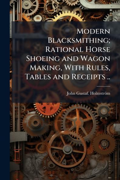 Modern Blacksmithing; Rational Horse Shoeing and Wagon Making With Rules Tables and Receipts ..