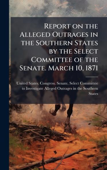 Report on the Alleged Outrages in the Southern States by the Select Committee of the Senate. March 10 1871