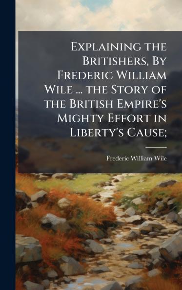 Explaining the Britishers By Frederic William Wile ... the Story of the British Empire's Mighty Effort in Liberty's Cause;