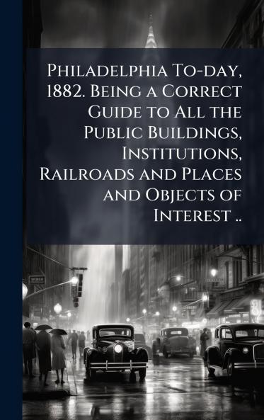 Philadelphia To-day 1882. Being a Correct Guide to All the Public Buildings Institutions Railroads and Places and Objects of Interest ..