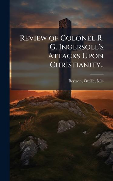Review of Colonel R. G. Ingersoll's Attacks Upon Christianity..
