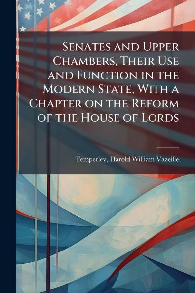 Senates and Upper Chambers Their Use and Function in the Modern State With a Chapter on the Reform of the House of Lords