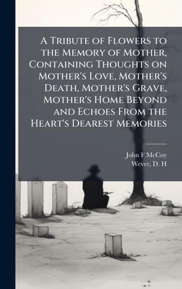 A Tribute of Flowers to the Memory of Mother Containing Thoughts on Mother's Love Mother's Death Mother's Grave Mother's Home Beyond and Echoes From the Heart's Dearest Memories
