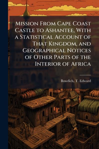 Mission From Cape Coast Castle to Ashantee With a Statistical Account of That Kingdom and Geographical Notices of Other Parts of the Interior of Africa
