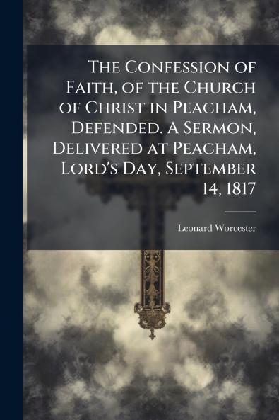 The Confession of Faith of the Church of Christ in Peacham Defended. A Sermon Delivered at Peacham Lord's Day September 14 1817