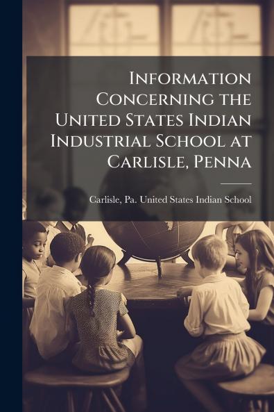 Information Concerning the United States Indian Industrial School at Carlisle Penna