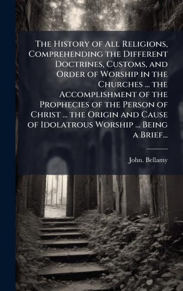 The History of All Religions Comprehending the Different Doctrines Customs and Order of Worship in the Churches ... the Accomplishment of the Prophecies of the Person of Christ ... the Origin and Cause of Idolatrous Worship ... Being a Brief...