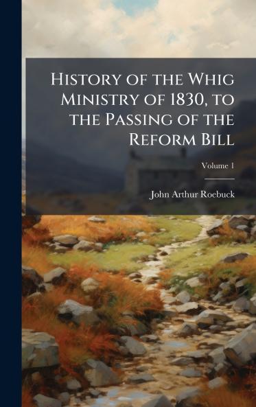 History of the Whig Ministry of 1830 to the Passing of the Reform Bill