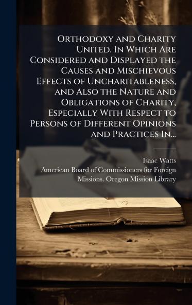 Orthodoxy and Charity United. In Which Are Considered and Displayed the Causes and Mischievous Effects of Uncharitableness and Also the Nature and Obligations of Charity Especially With Respect to Persons of Different Opinions and Practices In...