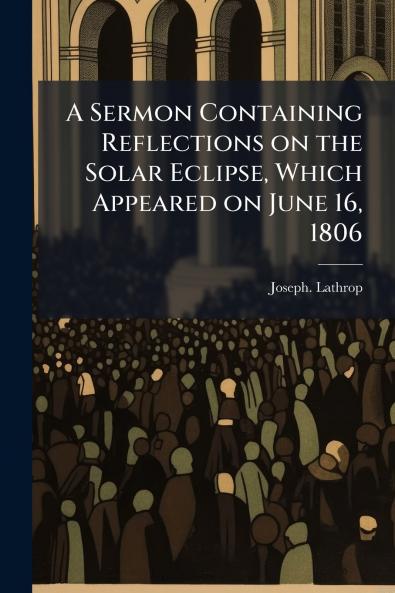 A Sermon Containing Reflections on the Solar Eclipse Which Appeared on June 16 1806