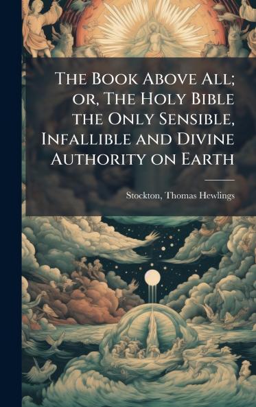 The Book Above All; or The Holy Bible the Only Sensible Infallible and Divine Authority on Earth