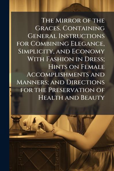 The Mirror of the Graces. Containing General Instructions for Combining Elegance Simplicity and Economy With Fashion in Dress; Hints on Female Accomplishments and Manners; and Directions for the Preservation of Health and Beauty
