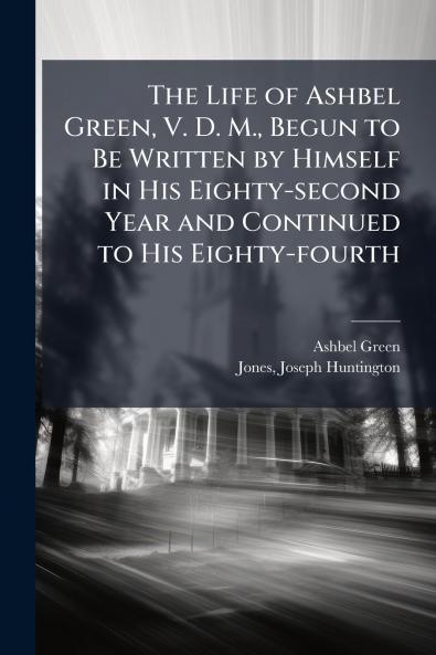 The Life of Ashbel Green V. D. M. Begun to Be Written by Himself in His Eighty-second Year and Continued to His Eighty-fourth