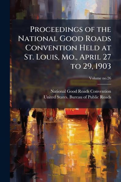 Proceedings of the National Good Roads Convention Held at St. Louis Mo. April 27 to 29 1903