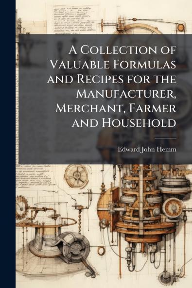 A Collection of Valuable Formulas and Recipes for the Manufacturer Merchant Farmer and Household