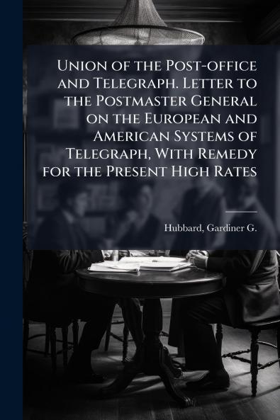 Union of the Post-office and Telegraph. Letter to the Postmaster General on the European and American Systems of Telegraph With Remedy for the Present High Rates