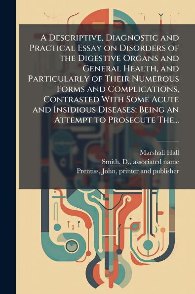 A Descriptive Diagnostic and Practical Essay on Disorders of the Digestive Organs and General Health and Particularly of Their Numerous Forms and Complications Contrasted With Some Acute and Insidious Diseases; Being an Attempt to Prosecute The...