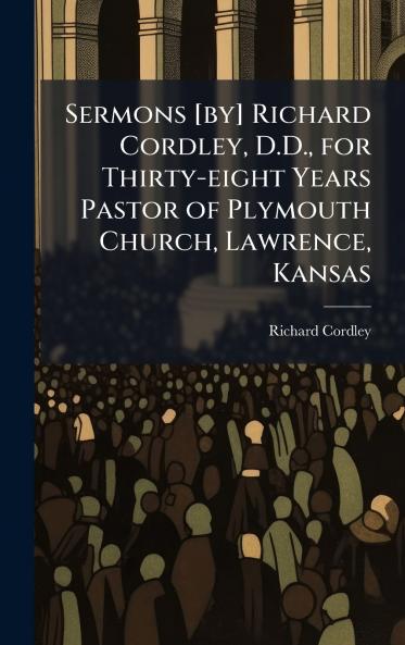 Sermons [by] Richard Cordley D.D. for Thirty-eight Years Pastor of Plymouth Church Lawrence Kansas