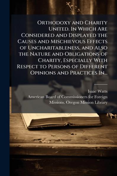 Orthodoxy and Charity United. In Which Are Considered and Displayed the Causes and Mischievous Effects of Uncharitableness and Also the Nature and Obligations of Charity Especially With Respect to Persons of Different Opinions and Practices In...