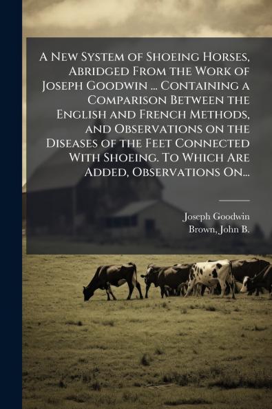 A New System of Shoeing Horses Abridged From the Work of Joseph Goodwin ... Containing a Comparison Between the English and French Methods and Observations on the Diseases of the Feet Connected With Shoeing. To Which Are Added Observations On...