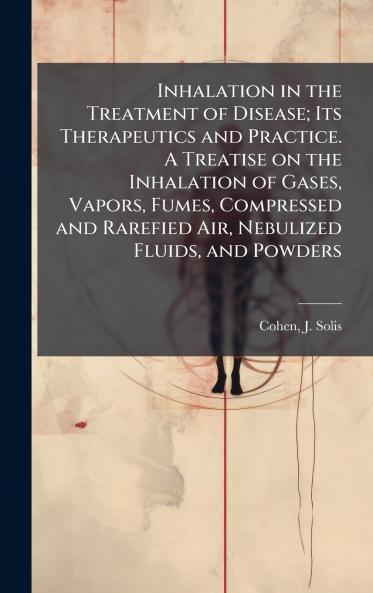 Inhalation in the Treatment of Disease; Its Therapeutics and Practice. A Treatise on the Inhalation of Gases Vapors Fumes Compressed and Rarefied Air Nebulized Fluids and Powders