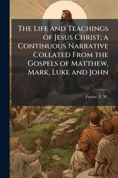 The Life and Teachings of Jesus Christ; a Continuous Narrative Collated From the Gospels of Matthew Mark Luke and John