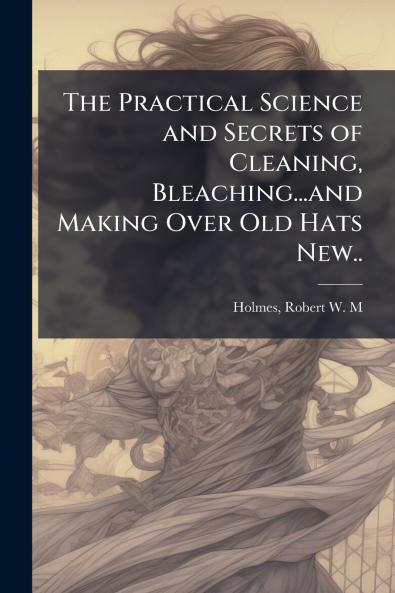 The Practical Science and Secrets of Cleaning Bleaching...and Making Over Old Hats New..