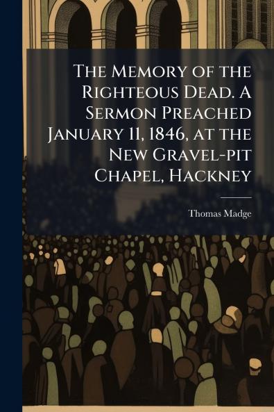 The Memory of the Righteous Dead. A Sermon Preached January 11 1846 at the New Gravel-pit Chapel Hackney