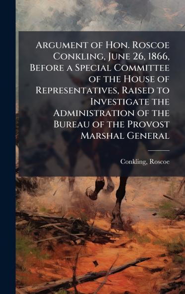 Argument of Hon. Roscoe Conkling June 26 1866 Before a Special Committee of the House of Representatives Raised to Investigate the Administration of the Bureau of the Provost Marshal General