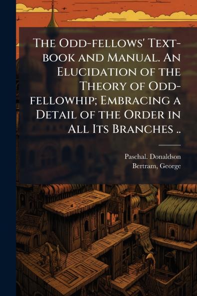The Odd-fellows' Text-book and Manual. An Elucidation of the Theory of Odd-fellowhip; Embracing a Detail of the Order in All Its Branches ..