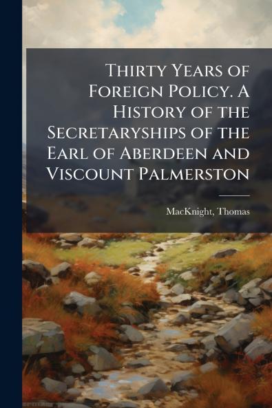 Thirty Years of Foreign Policy. A History of the Secretaryships of the Earl of Aberdeen and Viscount Palmerston