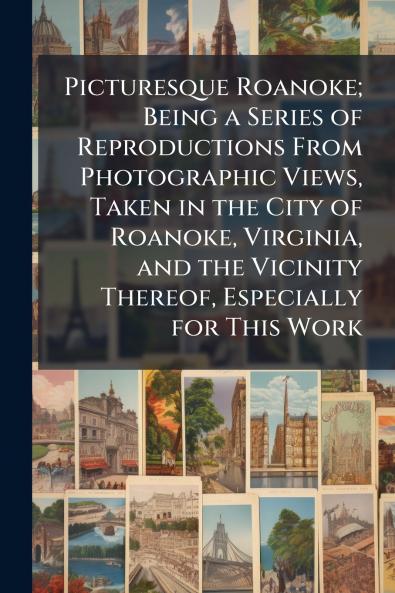 Picturesque Roanoke; Being a Series of Reproductions From Photographic Views Taken in the City of Roanoke Virginia and the Vicinity Thereof Especially for This Work