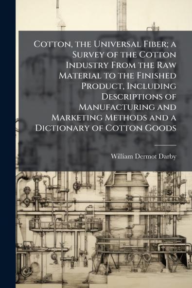 Cotton the Universal Fiber; a Survey of the Cotton Industry From the Raw Material to the Finished Product Including Descriptions of Manufacturing and Marketing Methods and a Dictionary of Cotton Goods