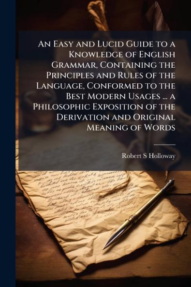 An Easy and Lucid Guide to a Knowledge of English Grammar Containing the Principles and Rules of the Language Conformed to the Best Modern Usages ... a Philosophic Exposition of the Derivation and Original Meaning of Words