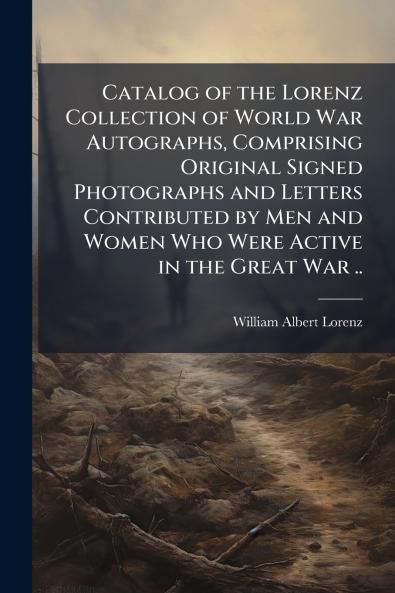 Catalog of the Lorenz Collection of World War Autographs Comprising Original Signed Photographs and Letters Contributed by Men and Women Who Were Active in the Great War ..