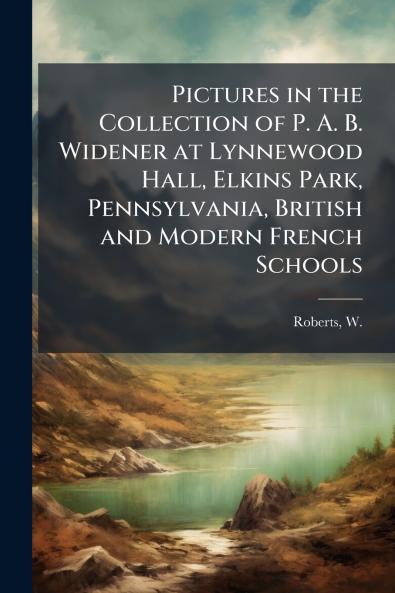 Pictures in the Collection of P. A. B. Widener at Lynnewood Hall Elkins Park Pennsylvania British and Modern French Schools