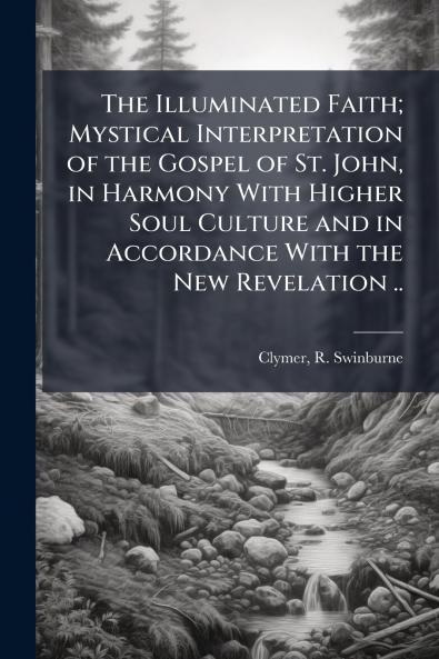 The Illuminated Faith; Mystical Interpretation of the Gospel of St. John in Harmony With Higher Soul Culture and in Accordance With the New Revelation ..