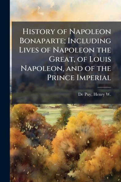 History of Napoleon Bonaparte; Including Lives of Napoleon the Great of Louis Napoleon and of the Prince Imperial
