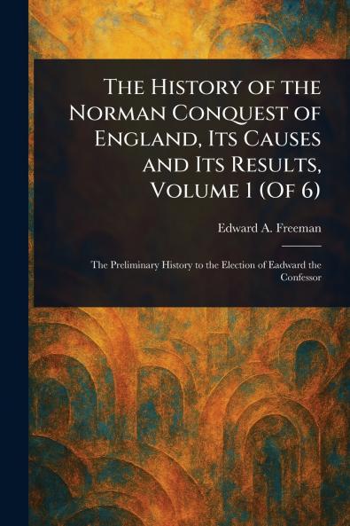 The History of the Norman Conquest of England Its Causes and Its Results Volume 1 (Of 6)