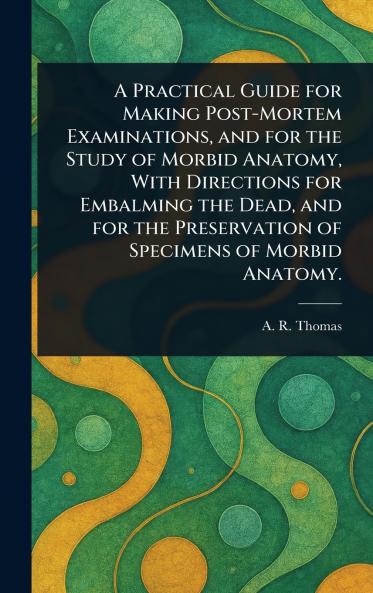 A Practical Guide for Making Post-Mortem Examinations and for the Study of Morbid Anatomy With Directions for Embalming the Dead and for the Preservation of Specimens of Morbid Anatomy.
