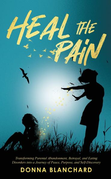 Heal The Pain - Transforming parental abandonment betrayals and an eating disorder into peace purpose and self-discovery