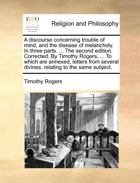 A discourse concerning trouble of mind and the disease of melancholy. In three parts. ... The second edition. Corrected. By Timothy Rogers ... To which are annexed letters from several divines relating to the same subject.