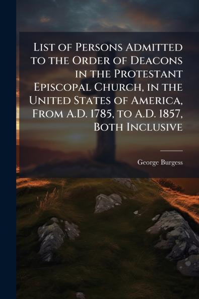 List of Persons Admitted to the Order of Deacons in the Protestant Episcopal Church in the United States of America From A.D. 1785 to A.D. 1857 Both Inclusive