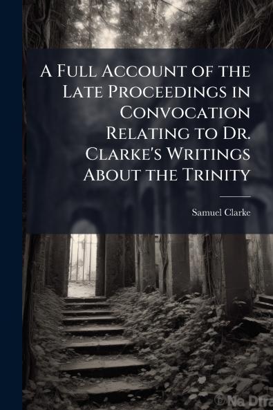 A Full Account of the Late Proceedings in Convocation Relating to Dr. Clarke's Writings About the Trinity