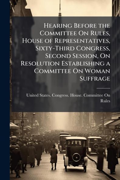 Hearing Before the Committee On Rules House of Representatives Sixty-Third Congress Second Session On Resolution Establishing a Committee On Woman Suffrage