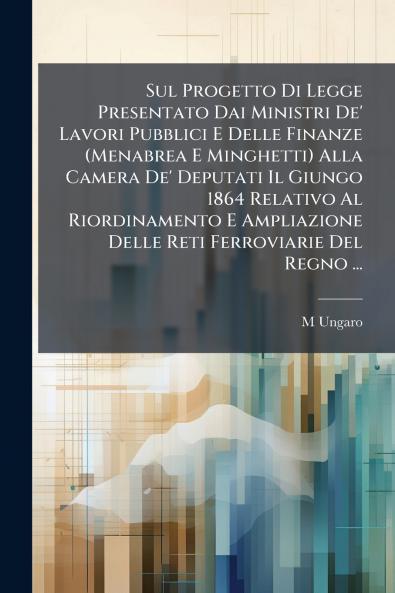 Sul Progetto Di Legge Presentato Dai Ministri De' Lavori Pubblici E Delle Finanze (Menabrea E Minghetti) Alla Camera De' Deputati Il Giungo 1864 Relativo Al Riordinamento E Ampliazione Delle Reti Ferroviarie Del Regno ...