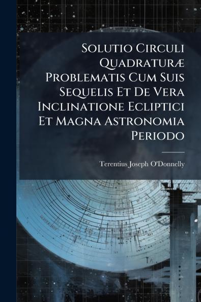 Solutio Circuli Quadraturæ Problematis Cum Suis Sequelis Et De Vera Inclinatione Ecliptici Et Magna Astronomia Periodo