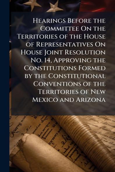Hearings Before the Committee On the Territories of the House of Representatives On House Joint Resolution No. 14 Approving the Constitutions Formed by the Constitutional Conventions of the Territories of New Mexico and Arizona