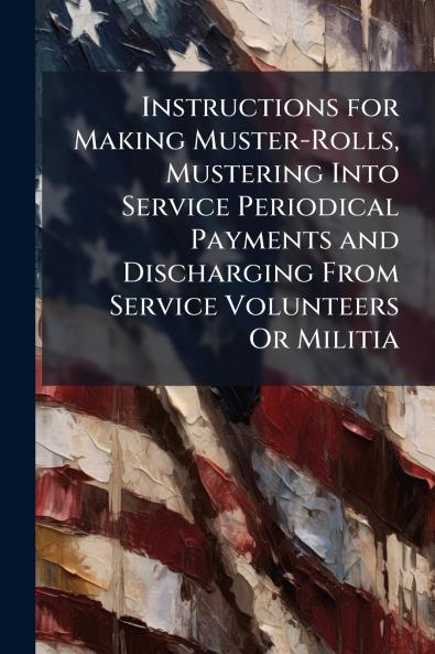 Instructions for Making Muster-Rolls Mustering Into Service Periodical Payments and Discharging From Service Volunteers Or Militia